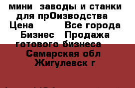 мини- заводы и станки для прОизводства › Цена ­ 100 - Все города Бизнес » Продажа готового бизнеса   . Самарская обл.,Жигулевск г.